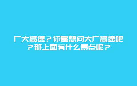 广大高速？你是想问大广高速吧？那上面有什么景点呢？