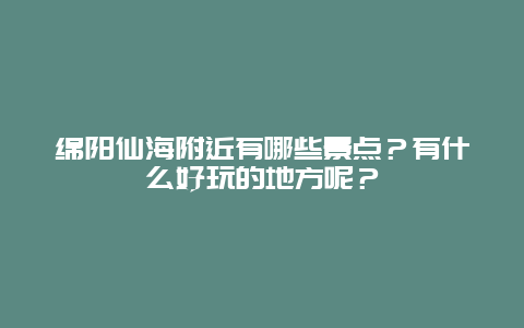 绵阳仙海附近有哪些景点？有什么好玩的地方呢？