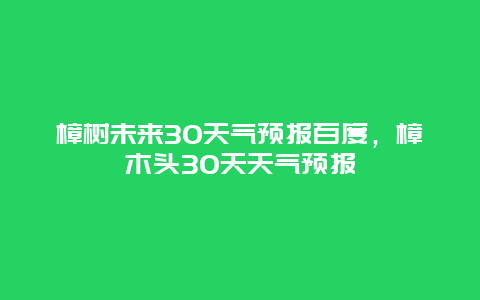 樟树未来30天气预报百度，樟木头30天天气预报