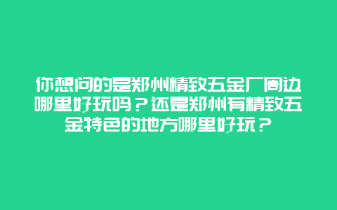 你想问的是郑州精致五金厂周边哪里好玩吗？还是郑州有精致五金特色的地方哪里好玩？
