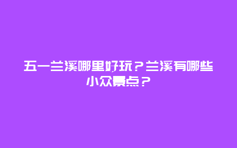 五一兰溪哪里好玩？兰溪有哪些小众景点？