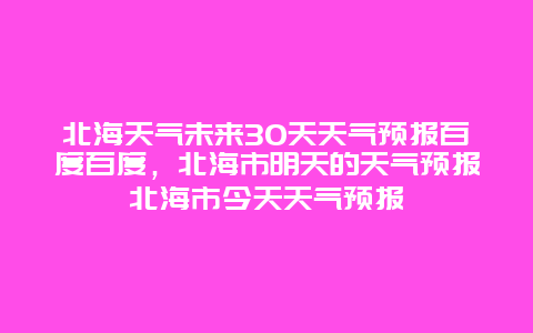 北海天气未来30天天气预报百度百度，北海市明天的天气预报北海市今天天气预报