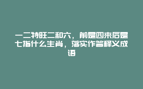 一二特旺二和六，前是四来后是七指什么生肖，落实作答释义成语