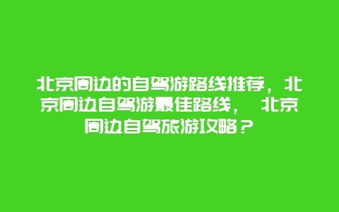北京周边的自驾游路线推荐，北京周边自驾游最佳路线， 北京周边自驾旅游攻略？