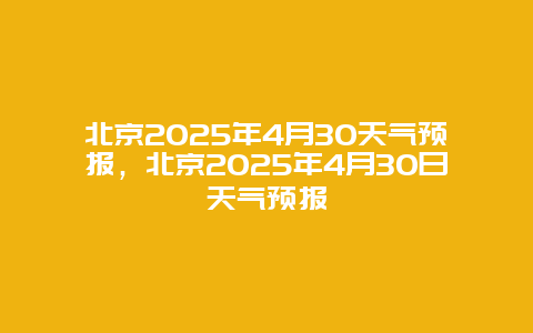 北京2025年4月30天气预报，北京2025年4月30日天气预报