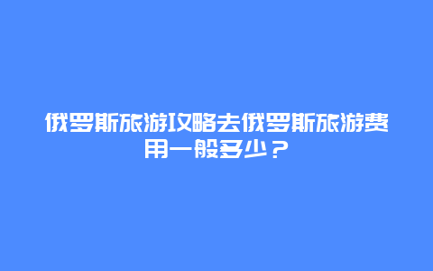 俄罗斯旅游攻略去俄罗斯旅游费用一般多少？