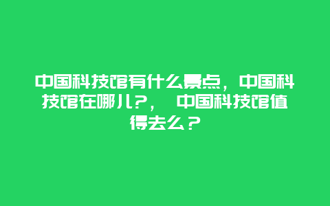 中国科技馆有什么景点，中国科技馆在哪儿?， 中国科技馆值得去么？