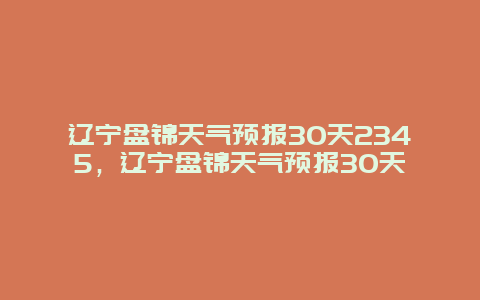 辽宁盘锦天气预报30天2345，辽宁盘锦天气预报30天