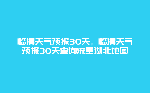 临清天气预报30天，临清天气预报30天查询流量湖北地图