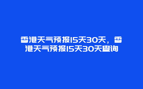 香港天气预报15天30天，香港天气预报15天30天查询