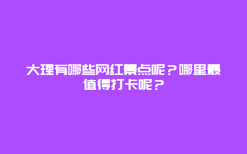 大理有哪些网红景点呢？哪里最值得打卡呢？