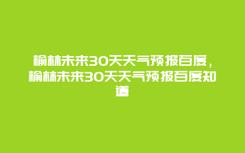 榆林未来30天天气预报百度，榆林未来30天天气预报百度知道