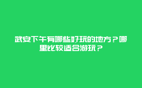 武安下午有哪些好玩的地方？哪里比较适合游玩？