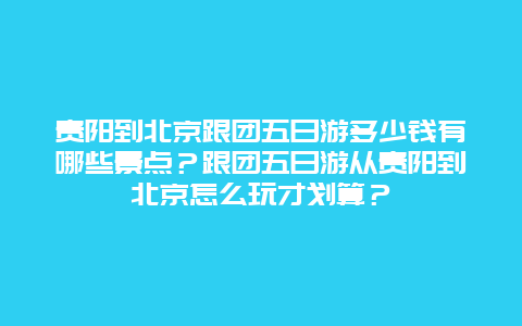 贵阳到北京跟团五日游多少钱有哪些景点？跟团五日游从贵阳到北京怎么玩才划算？