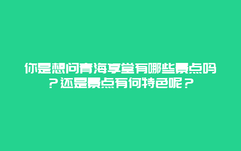 你是想问青海享堂有哪些景点吗？还是景点有何特色呢？