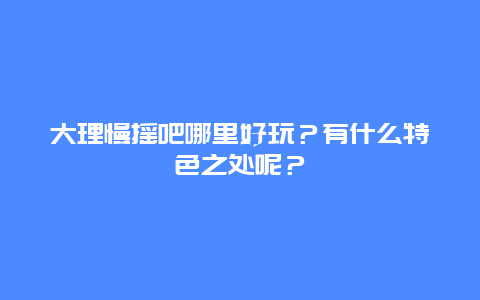 大理慢摇吧哪里好玩？有什么特色之处呢？