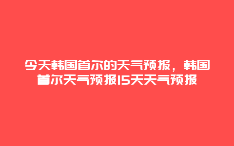今天韩国首尔的天气预报，韩国首尔天气预报15天天气预报