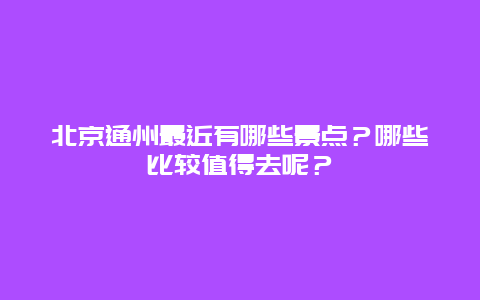 北京通州最近有哪些景点？哪些比较值得去呢？