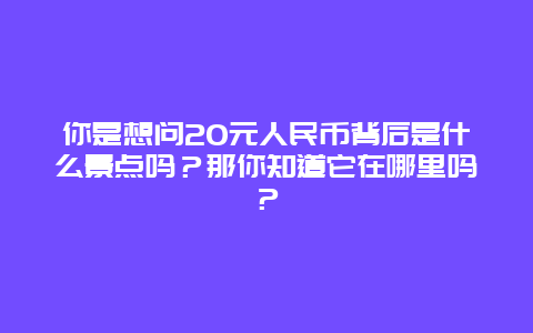 你是想问20元人民币背后是什么景点吗？那你知道它在哪里吗？