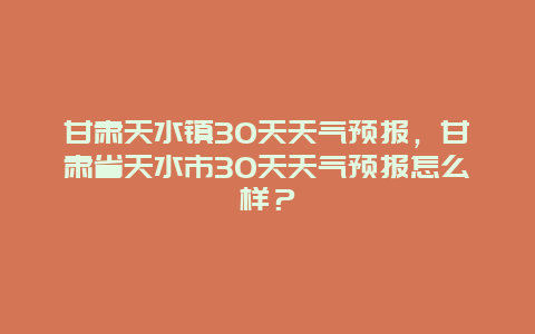 甘肃天水镇30天天气预报，甘肃省天水市30天天气预报怎么样？