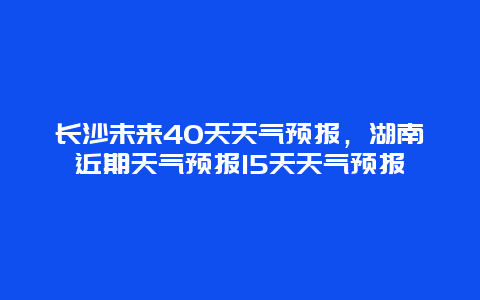长沙未来40天天气预报，湖南近期天气预报15天天气预报