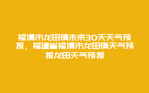 福清市龙田镇未来30天天气预报，福建省福清市龙田镇天气预报龙田天气预报