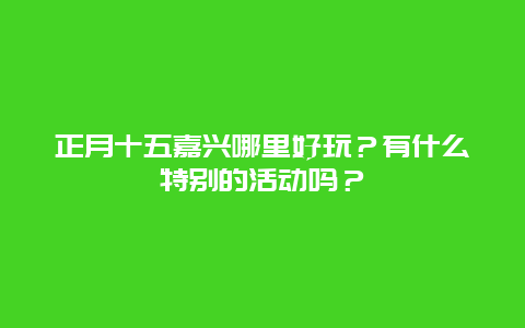 正月十五嘉兴哪里好玩？有什么特别的活动吗？