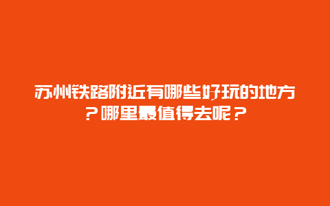 苏州铁路附近有哪些好玩的地方？哪里最值得去呢？