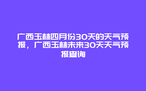 广西玉林四月份30天的天气预报，广西玉林未来30天天气预报查询