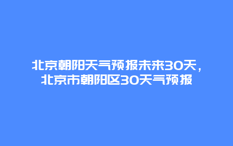北京朝阳天气预报未来30天，北京市朝阳区30天气预报