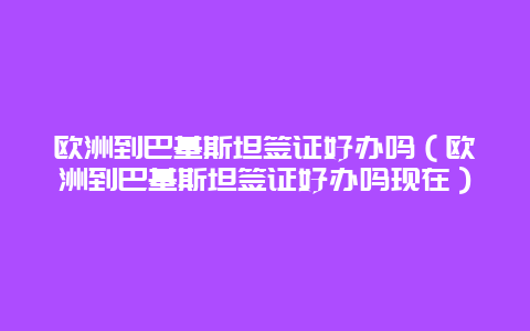 欧洲到巴基斯坦签证好办吗（欧洲到巴基斯坦签证好办吗现在）