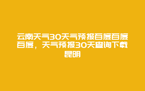 云南天气30天气预报百度百度百度，天气预报30天查询下载昆明