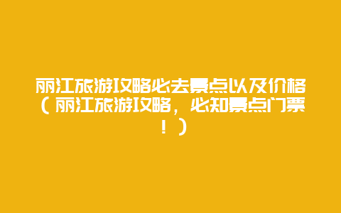 丽江旅游攻略必去景点以及价格（丽江旅游攻略，必知景点门票！）