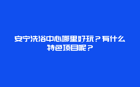 安宁洗浴中心哪里好玩？有什么特色项目呢？