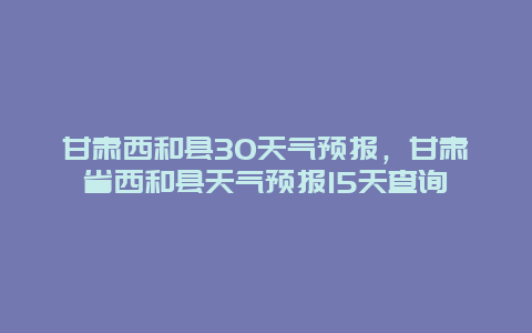 甘肃西和县30天气预报，甘肃省西和县天气预报15天查询