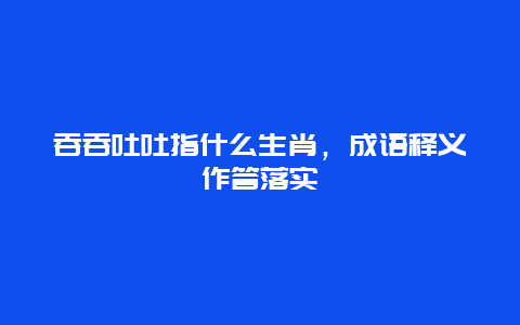 吞吞吐吐指什么生肖，成语释义作答落实