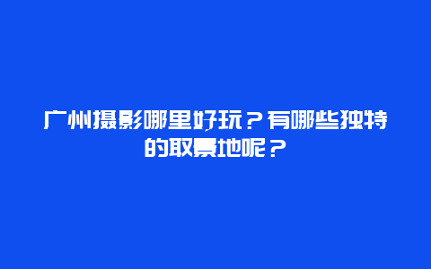 广州摄影哪里好玩？有哪些独特的取景地呢？