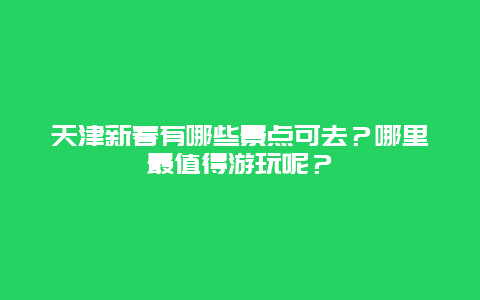 天津新春有哪些景点可去？哪里最值得游玩呢？