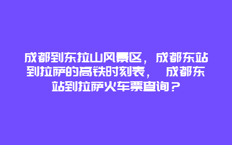 成都到东拉山风景区，成都东站到拉萨的高铁时刻表， 成都东站到拉萨火车票查询？