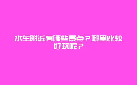 水车附近有哪些景点？哪里比较好玩呢？