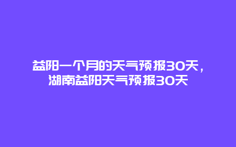 益阳一个月的天气预报30天，湖南益阳天气预报30天