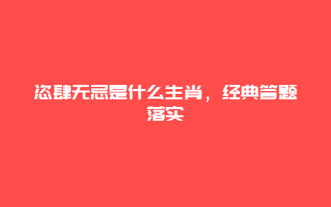 恣肆无忌是什么生肖，经典答题落实