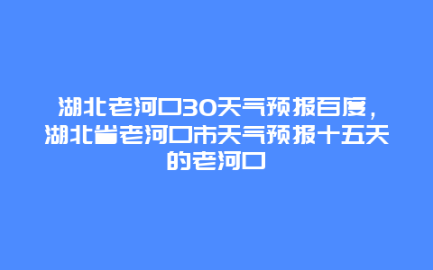 湖北老河口30天气预报百度，湖北省老河口市天气预报十五天的老河口