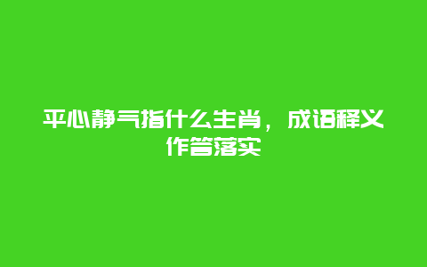 平心静气指什么生肖，成语释义作答落实