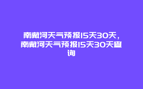 南戴河天气预报15天30天，南戴河天气预报15天30天查询