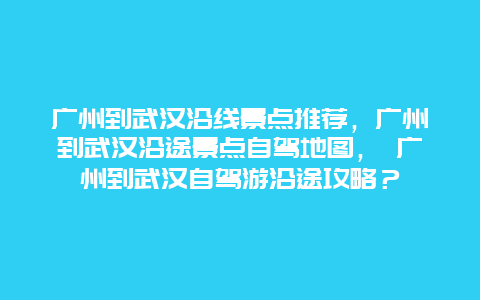 广州到武汉沿线景点推荐，广州到武汉沿途景点自驾地图， 广州到武汉自驾游沿途攻略？