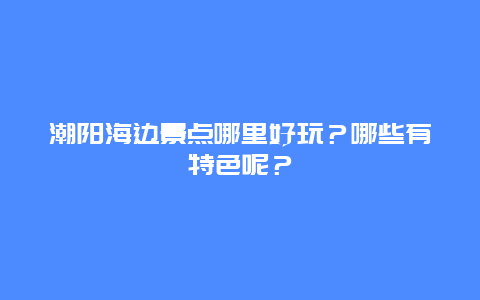潮阳海边景点哪里好玩？哪些有特色呢？