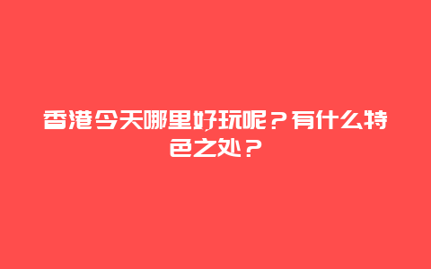 香港今天哪里好玩呢？有什么特色之处？