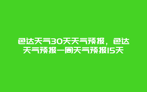 色达天气30天天气预报，色达天气预报一周天气预报15天