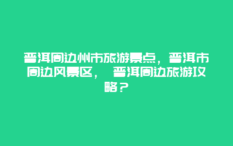 普洱周边州市旅游景点，普洱市周边风景区， 普洱周边旅游攻略？